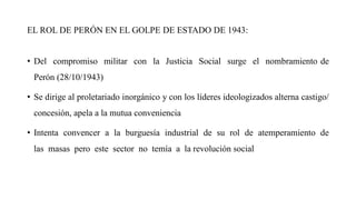EL ROL DE PERÓN EN EL GOLPE DE ESTADO DE 1943:
• Del compromiso militar con la Justicia Social surge el nombramiento de
Perón (28/10/1943)
• Se dirige al proletariado inorgánico y con los líderes ideologizados alterna castigo/
concesión, apela a la mutua conveniencia
• Intenta convencer a la burguesía industrial de su rol de atemperamiento de
las masas pero este sector no temía a la revolución social
 