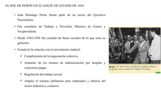 EL ROL DE PERÓN EN EL GOLPE DE ESTADO DE 1943:
• Juan Domingo Perón formó parte de un sector del Ejecutivo
Nacionalista
• Fue secretario de Trabajo y Previsión, Ministro de Guerra y
Vicepresidente.
• Desde 1943-1945 fue creando las bases sociales de lo que sería su
gobierno.
• Fortaleció la relación con el movimiento sindical:
✓ Cumplimiento de la negociación colectiva
✓ Aumento de los montos de indemnización por despido y
vacaciones pagas.
✓ Regulación del trabajo sexual
✓ Amplió el sistema jubilatorio para empleados y obreros del
sector industria y comercio
 