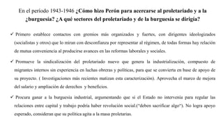 En el período 1943-1946 ¿Cómo hizo Perón para acercarse al proletariado y a la
¿burguesía? ¿A qué sectores del proletariado y de la burguesía se dirigía?
✓ Primero establece contactos con gremios más organizados y fuertes, con dirigentes ideologizados
(socialistas y otros) que lo miran con desconfianza por representar al régimen, de todas formas hay relación
de mutua conveniencia al producirse avances en las reformas laborales y sociales.
✓ Promueve la sindicalización del proletariado nuevo que genera la industrialización, compuesto de
migrantes internos sin experiencia en luchas obreras y políticas, para que se convierta en base de apoyo de
su proyecto. ( Investigaciones más recientes matizan esta caracterización). Aprovecha el marco de mejora
del salario y ampliación de derechos y beneficios.
✓ Procura ganar a la burguesía industrial, argumentando que si el Estado no intervenía para regular las
relaciones entre capital y trabajo podría haber revolución social.(“deben sacrificar algo“). No logra apoyo
esperado, consideran que su política agita a la masa proletarias.
 