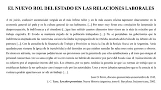 EL NUEVO ROL DEL ESTADO EN LAS RELACIONES LABORALES
A mi juicio, cualquier anormalidad surgida en el más ínfimo taller y en la más oscura oficina repercute directamente en la
economía general del país y en la cultura general de sus habitantes. [...] Por tener muy firme esta convicción he lamentado la
despreocupación, la indiferencia y el abandono [...]que han sufrido cuantos elementos intervienen en la vida de relación que el
trabajo engendra. El Estado se mantenía alejado de la población trabajadora […]. No se percataban los gobernantes que la
indiferencia adoptada ante las contiendas sociales facilitaba la propagación de la rebeldía, resultado del olvido de los deberes de los
patrones [...]. Con la creación de la Secretaría de Trabajo y Previsión se inicia la Era de la Justicia Social en la Argentina. Atrás
quedarán para siempre la época de la inestabilidad y del desorden en que estaban sumidas las relaciones entre patrones y obreros.
De ahora en adelante, las empresas podrán trazar sus previsiones con la garantía de que si las retribuciones y el trato que otorgan al
personal concuerdan con las sanas reglas de la convivencia no habrán de encontrar por parte del Estado sino el reconocimiento de
su esfuerzo por el engrandecimiento del país. Los obreros, por su parte, tendrán la garantía de que las normas de trabajo que se
establezcan habrán de ser aplicadas con el mayor celo por las autoridades. Unos y otros deberán persuadirse que ni la astucia ni la
violencia podrán ejercitarse en la vida del trabajo […].
Juan D. Perón, discurso pronunciado en noviembre de 1943.
J. C. Torre, Los años peronistas. Nueva Historia Argentina, tomo 8, Barcelona, Sudamericana, 2002.
 