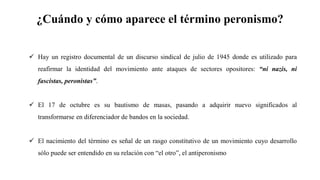 ¿Cuándo y cómo aparece el término peronismo?
✓ Hay un registro documental de un discurso sindical de julio de 1945 donde es utilizado para
reafirmar la identidad del movimiento ante ataques de sectores opositores: “ni nazis, ni
fascistas, peronistas”.
✓ El 17 de octubre es su bautismo de masas, pasando a adquirir nuevo significados al
transformarse en diferenciador de bandos en la sociedad.
✓ El nacimiento del término es señal de un rasgo constitutivo de un movimiento cuyo desarrollo
sólo puede ser entendido en su relación con “el otro”, el antiperonismo
 
