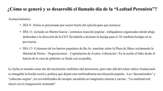 ¿Cómo se generó y se desarrolló el llamado día de la “Lealtad Peronista”?
Acontecimientos:
• DÍA 9 - Perón es presionado por sector fuerte del ejército para que renuncie
• DÍA 13. recluido en Martín García / comienza reacción popular , trabajadores organizados desde abajo
desbordan a la dirección de la CGT llevándola a declarar la huelga para el 18/ también huelgas en la
provincias.
• DÍA 17- Columnas de los barrios populares de Bs.As. marchan sobre la Plaza de Mayo reclamando la
libertad de Perón. / Negociaciones – Capitulación de Ávalos- Liberación / En la noche el líder desde el
balcón de la casa de gobierno se funde con su pueblo.
La fecha es tomada como día del nacimiento simbólico del peronismo, pero más allá del relato mítico fundacional
es innegable la huella social y política que dejará esta multitudinaria movilización popular . Los “descamisados“ y
“cabecitas negras“, los invisibilizados de siempre sacudirán un imaginario clasista y racista . “La multitud real
chocó con la imaginación instituida“
 