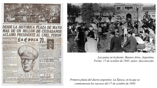 Primera plana del diario argentino. La Época, en la que se
conmemoran los sucesos del 17 de octubre de 1945
Las patas en la fuente. Buenos Aires, Argentina.
Fecha: 17 de octubre de 1945. autor: desconocido.
 