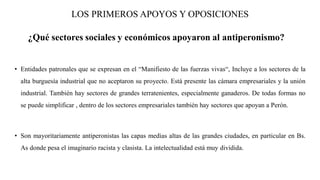 LOS PRIMEROS APOYOS Y OPOSICIONES
¿Qué sectores sociales y económicos apoyaron al antiperonismo?
• Entidades patronales que se expresan en el “Manifiesto de las fuerzas vivas“, Incluye a los sectores de la
alta burguesía industrial que no aceptaron su proyecto. Está presente las cámara empresariales y la unión
industrial. También hay sectores de grandes terratenientes, especialmente ganaderos. De todas formas no
se puede simplificar , dentro de los sectores empresariales también hay sectores que apoyan a Perón.
• Son mayoritariamente antiperonistas las capas medias altas de las grandes ciudades, en particular en Bs.
As donde pesa el imaginario racista y clasista. La intelectualidad está muy dividida.
 