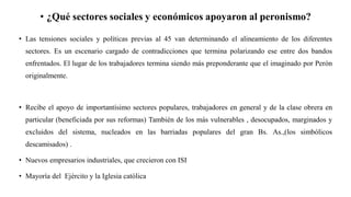• ¿Qué sectores sociales y económicos apoyaron al peronismo?
• Las tensiones sociales y políticas previas al 45 van determinando el alineamiento de los diferentes
sectores. Es un escenario cargado de contradicciones que termina polarizando ese entre dos bandos
enfrentados. El lugar de los trabajadores termina siendo más preponderante que el imaginado por Perón
originalmente.
• Recibe el apoyo de importantísimo sectores populares, trabajadores en general y de la clase obrera en
particular (beneficiada por sus reformas) También de los más vulnerables , desocupados, marginados y
excluidos del sistema, nucleados en las barriadas populares del gran Bs. As.,(los simbólicos
descamisados) .
• Nuevos empresarios industriales, que crecieron con ISI
• Mayoría del Ejército y la Iglesia católica
 