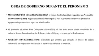 OBRA DE GOBIERNO DURANTE EL PERONISMO
• MONOPOLIO DEL COMERCIO EXTERIOR: el Estado fundó el Instituto Argentino de Promoción
de intercambio (IAPI). Regula el comercio exterior por lo cual el gobierno compraba la producción
agropecuaria para venderla a precios más elevados.
• Se promueve el primer Plan Quinquenal (1946-1951), el cual tenía metas claras: desarrollo de la
industria liviana, la nacionalización de los servicios públicos y el rescate de la deuda externa
• PROCESO INDUSTRIALIZADOR: estimulado por créditos que otorgaba el Banco de Crédito
industrial a los empresarios locales con el objetivo de aumentar la inversión.
 