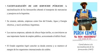 • NACIONALIZACIÓN DE LOS SERVICIOS PÚBLICOS: la
nacionalización de los ferrocarriles abarató el transporte de mercancías
y pasajeros en la Argentina.
• Se crearon, además, empresas como Gas del Estado, Agua y Energía
eléctrica, y nació aerolíneas Argentinas.
• Las nuevas empresas, además de ofrecer bajas tarifas, se convirtieron en
una importante fuente de empleo público, acrecentando el déficit fiscal.
• El Estado argentino logró cancelar su deuda externa y se mantuvo al
margen de los organismos internacionales de crédito.
Cartel alusivo a la
nacionalización de los
ferrocarriles (1947)
 