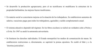 • Se desarrollo la producción agropecuaria; pero al no tecnificarse ni modificarse la estructura de la
propiedad latifundista, las mejoras fueron insuficientes.
• En materia social se concretaron mejoras en la situación de los trabajadores. Se establecieron aumentos de
salarios, vacaciones pagas para todos los trabajadores, aguinaldo y sueldo complementario anual.
• El sistema educativo dependió del régimen. En los libros escolares se realizó un verdadero culto a Perón y
a Evita. En 1947 se anuló la autonomía universitaria.
• Se limitaron los derechos individuales. El Estado monopolizó los medios de comunicación de masas. Se
establecieron restricciones o, directamente, se suprimió la prensa opositora. Se exaltó al líder y a la
¨doctrina justicialista¨.
 