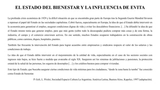 EL ESTADO DEL BIENESTAR Y LA INFLUENCIA DE EVITA
La profunda crisis económica de 1929 y la difícil situación en que se encontraba gran parte de Europa tras la Segunda Guerra Mundial llevaron
a repensar el papel del Estado en las sociedades capitalistas. Cobró fuerza, especialmente en Europa, la idea de que el Estado debía intervenir en
la economía para garantizar el empleo, asegurar condiciones dignas de vida y evitar los descalabros financieros. […] Se difundió la idea de que
el Estado mismo tenía que generar empleo, para que más gente (sobre todo la desocupada) pudiera comprar más cosas y de esta forma, la
industria, el campo y el comercio estuviesen activos. En ese sentido, muchos Estados ocuparon trabajadores en la construcción de obras
públicas, como caminos, diques, hospitales, puentes.
También fue frecuente la intervención del Estado para lograr acuerdos entre empresarios y sindicatos respecto al valor de los salarios y las
condiciones de trabajo.
La idea de que el Estado debía intervenir en el mejoramiento de la calidad de vida, especialmente en el caso de los sectores sociales con
ingresos más bajos, se hizo fuerte a medida que avanzaba el siglo XX. Surgieron así los sistemas de jubilaciones y pensiones, la protección
estatal de la salud de las personas, los seguros de desempleo […] y los créditos baratos para comprar viviendas.
Este tipo de Estado, que buscaba asegurar ciertas condiciones de vida mínimas para los ciudadanos, “desde la cuna hasta la tumba” fue conocido
como Estado de bienestar.
P. Geli, L. Prislei, Sociedad Espacio Cultura La Argentina.América Latina, BuenosAires, Kapeluz, 1997 (adaptación).
 