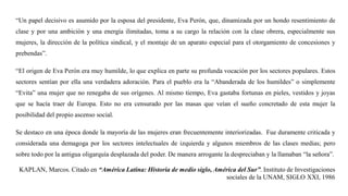 “Un papel decisivo es asumido por la esposa del presidente, Eva Perón, que, dinamizada por un hondo resentimiento de
clase y por una ambición y una energía ilimitadas, toma a su cargo la relación con la clase obrera, especialmente sus
mujeres, la dirección de la política sindical, y el montaje de un aparato especial para el otorgamiento de concesiones y
prebendas”.
“El origen de Eva Perón era muy humilde, lo que explica en parte su profunda vocación por los sectores populares. Estos
sectores sentían por ella una verdadera adoración. Para el pueblo era la “Abanderada de los humildes” o simplemente
“Evita” una mujer que no renegaba de sus orígenes. Al mismo tiempo, Eva gastaba fortunas en pieles, vestidos y joyas
que se hacía traer de Europa. Esto no era censurado por las masas que veían el sueño concretado de esta mujer la
posibilidad del propio ascenso social.
Se destaco en una época donde la mayoría de las mujeres eran frecuentemente interiorizadas. Fue duramente criticada y
considerada una demagoga por los sectores intelectuales de izquierda y algunos miembros de las clases medias; pero
sobre todo por la antigua oligarquía desplazada del poder. De manera arrogante la despreciaban y la llamaban “la señora”.
KAPLAN, Marcos. Citado en “América Latina: Historia de medio siglo, América del Sur”. Instituto de Investigaciones
sociales de la UNAM, SIGLO XXI, 1986
 