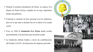 ✓ Durante la primera presidencia de Perón, su esposa, Eva
Duarte de Perón (Evita), cumplió un rol muy importante
dentro del gobierno.
✓ Comenzó a construir un lazo personal con los sindicatos,
pero en lo que más se destacó fue en su labor en la ayuda
social
✓ Creo en 1948 la Fundación Eva Perón donde recibía
personalmente a las personas que necesitan ayuda.
✓ La fundación obtenía fondos a través de contribuciones
del Estado, la CGT y de dotaciones de empresas privadas
 