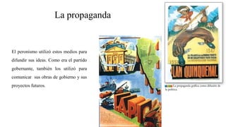 La propaganda
El peronismo utilizó estos medios para
difundir sus ideas. Como era el partido
gobernante, también los utilizó para
comunicar sus obras de gobierno y sus
proyectos futuros.
 