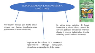 EL POPULISMO EN LATINOAMÉRICA
(1930 – 1960)
Movimiento político con fuerte apoyo
popular que buscan transformaciones
profundas en el orden establecido.
Se utiliza como sinónimo de Estado
interventor y asistencialista, controla los
servicios públicos, nacionaliza empresas,
alienta el proceso industrialista (regula,
subsidia y proteccionismo aduanero)
Negación de los valores de la democracia
representativa: liderazgo demagógico,
clientelismo y manipulación de las masas
 