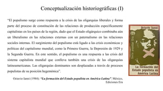 Conceptualización historiográficas (I)
“El populismo surge como respuesta a la crisis de las oligarquías liberales y forma
parte del proceso de constitución de las relaciones de producción específicamente
capitalistas en los países de la región, dado que el Estado oligárquico combinaba aún
un liberalismo en las relaciones externas con un paternalismo en las relaciones
sociales internas. El surgimiento del populismo está ligado a las crisis económicas y
políticas del capitalismo mundial, como la Primera Guerra, la Depresión de 1929 y
la Segunda Guerra. En este sentido, el populismo es una respuesta a las crisis del
sistema capitalista mundial que conlleva también una crisis de las oligarquías
latinoamericanas. Las oligarquías dominantes son desplazadas a través de procesos
populistas de su posición hegemónica”.
Octavio Ianni (1984): “La formación del Estado populista en América Latina”. México,
Ediciones Era
 