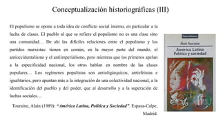 Conceptualización historiográficas (III)
El populismo se opone a toda idea de conflicto social interno, en particular a la
lucha de clases. El pueblo al que se refiere el populismo no es una clase sino
una comunidad… De ahí las difíciles relaciones entre el populismo y los
partidos marxistas: tienen en común, en la mayor parte del mundo, el
antioccidentalismo y el antiimperialismo, pero mientras que los primeros apelan
a la especificidad nacional, los otros hablan en nombre de las clases
populares… Los regímenes populistas son antioligárquicos, antielitistas e
igualitarios, pero apuntan más a la integración de una colectividad nacional, a la
identificación del pueblo y del poder, que al desarrollo y a la superación de
luchas sociales…
Touraine, Alain (1989): “América Latina, Política y Sociedad”. Espasa-Calpe,
Madrid.
 