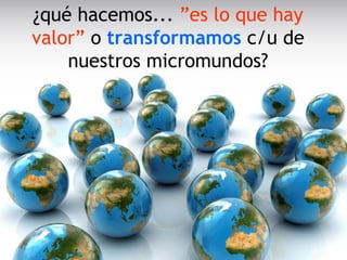 ¿qué hacemos... ”es lo que hay
valor” o transformamos c/u de
nuestros micromundos?
 