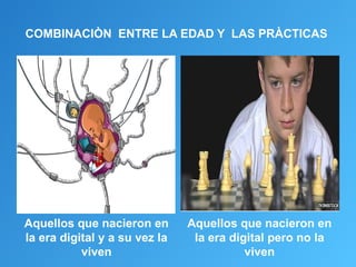 COMBINACIÒN ENTRE LA EDAD Y LAS PRÀCTICAS




Aquellos que nacieron en       Aquellos que nacieron en
la era digital y a su vez la    la era digital pero no la
           viven                          viven
 