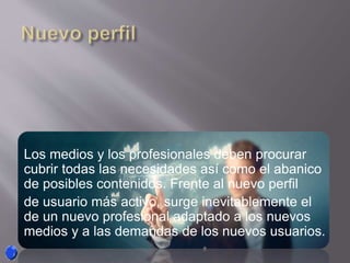 Los medios y los profesionales deben procurar
cubrir todas las necesidades así como el abanico
de posibles contenidos. Frente al nuevo perfil
de usuario más activo, surge inevitablemente el
de un nuevo profesional adaptado a los nuevos
medios y a las demandas de los nuevos usuarios.
 