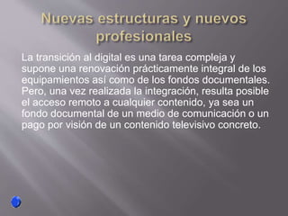 La transición al digital es una tarea compleja y
supone una renovación prácticamente integral de los
equipamientos así como de los fondos documentales.
Pero, una vez realizada la integración, resulta posible
el acceso remoto a cualquier contenido, ya sea un
fondo documental de un medio de comunicación o un
pago por visión de un contenido televisivo concreto.
 