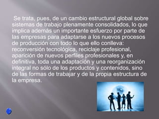 Se trata, pues, de un cambio estructural global sobre
sistemas de trabajo plenamente consolidados, lo que
implica además un importante esfuerzo por parte de
las empresas para adaptarse a los nuevos procesos
de producción con todo lo que ello conlleva:
reconversión tecnológica, reciclaje profesional,
aparición de nuevos perfiles profesionales y, en
definitiva, toda una adaptación y una reorganización
integral no sólo de los productos y contenidos, sino
de las formas de trabajar y de la propia estructura de
la empresa.
 