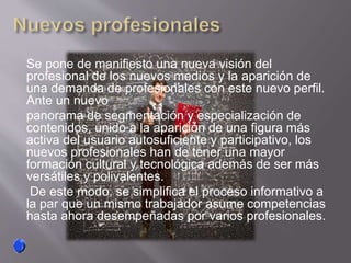 Se pone de manifiesto una nueva visión del
profesional de los nuevos medios y la aparición de
una demanda de profesionales con este nuevo perfil.
Ante un nuevo
panorama de segmentación y especialización de
contenidos, unido a la aparición de una figura más
activa del usuario autosuficiente y participativo, los
nuevos profesionales han de tener una mayor
formación cultural y tecnológica además de ser más
versátiles y polivalentes.
De este modo, se simplifica el proceso informativo a
la par que un mismo trabajador asume competencias
hasta ahora desempeñadas por varios profesionales.
 