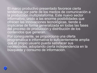 El marco productivo presentado favorece cierta
tendencia por parte de los medios de comunicación a
la producción multiplataforma. Este nuevo sector
informativo, unido a las enorme posibilidades que
ofrecen las innovaciones tecnológicas, tiende a
implicarse de forma generalizada en todas las fases
del proceso de producción y distribución de los
contenidos que generan.
Por consiguiente, se proporciona una oferta
programática e informativa lo suficientemente amplia
que el propio usuario pueda satisfacer sus
necesidades, adoptando cierta independencia en la
búsqueda y consumo de información.
 