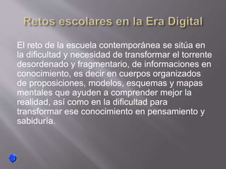 El reto de la escuela contemporánea se sitúa en
la dificultad y necesidad de transformar el torrente
desordenado y fragmentario, de informaciones en
conocimiento, es decir en cuerpos organizados
de proposiciones, modelos, esquemas y mapas
mentales que ayuden a comprender mejor la
realidad, así como en la dificultad para
transformar ese conocimiento en pensamiento y
sabiduría.
 