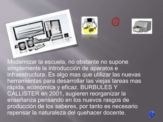 Modernizar la escuela, no obstante no supone
simplemente la introducción de aparatos e
infraestructura. Es algo mas que utilizar las nuevas
herramientas para desarrollar las viejas tareas mas
rápida, económica y eficaz. BURBULES Y
CALLISTER en 2001, sugieren reorganizar la
enseñanza pensando en los nuevos rasgos de
producción de los saberes, por tanto es necesario
repensar la naturaleza del quehacer docente.
 
