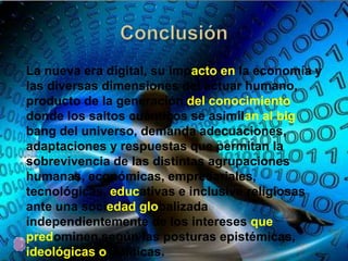 La nueva era digital, su impacto en la economía y
las diversas dimensiones del actuar humano,
producto de la generación del conocimiento
donde los saltos cuánticos se asimilan al big
bang del universo, demanda adecuaciones,
adaptaciones y respuestas que permitan la
sobrevivencia de las distintas agrupaciones
humanas, económicas, empresariales,
tecnológicas, educativas e inclusive religiosas
ante una sociedad globalizada
independientemente de los intereses que
predominen según las posturas epistémicas,
ideológicas o políticas.
 