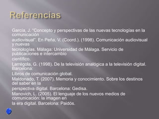 García, J. “Concepto y perspectivas de las nuevas tecnologías en la
comunicación
audiovisual”. En Peña, V. (Coord.). (1998). Comunicación audiovisual
y nuevas
tecnologías. Málaga: Universidad de Málaga. Servicio de
publicaciones e intercambio
científico.
Larrégola, G. (1998). De la televisión analógica a la televisión digital.
Barcelona:
Libros de comunicación global.
Maldonado, T. (2007). Memoria y conocimiento. Sobre los destinos
del saber en la
perspectiva digital. Barcelona: Gedisa.
Manovich, L. (2005). El lenguaje de los nuevos medios de
comunicación: la imagen en
la era digital. Barcelona: Paidós.
 
