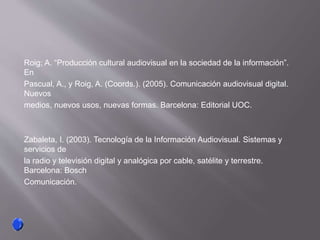 Roig; A. “Producción cultural audiovisual en la sociedad de la información”.
En
Pascual, A., y Roig, A. (Coords.). (2005). Comunicación audiovisual digital.
Nuevos
medios, nuevos usos, nuevas formas. Barcelona: Editorial UOC.
Zabaleta, I. (2003). Tecnología de la Información Audiovisual. Sistemas y
servicios de
la radio y televisión digital y analógica por cable, satélite y terrestre.
Barcelona: Bosch
Comunicación.
 