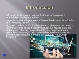 A lo largo de la historia, las revoluciones tecnológicas e
industriales han desempeñado
un papel crucial influyendo en el desarrollo de la sociedad y de
sus individuos. En el
siglo XIX, la Revolución Industrial marcó el devenir del hombre
entendido como entidad social y cultural. La llegada de la era
digital y, con ella, las nuevas tecnologías, ha generado un
crecimiento tecnológico sin precedentes, motivando que -en
determinados ámbitos- se hable de Segunda Revolución
Industrial.
 