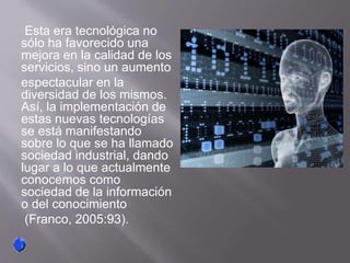 Esta era tecnológica no
sólo ha favorecido una
mejora en la calidad de los
servicios, sino un aumento
espectacular en la
diversidad de los mismos.
Así, la implementación de
estas nuevas tecnologías
se está manifestando
sobre lo que se ha llamado
sociedad industrial, dando
lugar a lo que actualmente
conocemos como
sociedad de la información
o del conocimiento
(Franco, 2005:93).
 