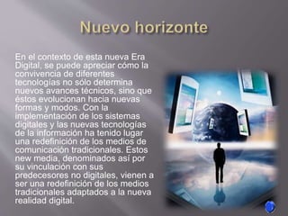 En el contexto de esta nueva Era
Digital, se puede apreciar cómo la
convivencia de diferentes
tecnologías no sólo determina
nuevos avances técnicos, sino que
éstos evolucionan hacia nuevas
formas y modos. Con la
implementación de los sistemas
digitales y las nuevas tecnologías
de la información ha tenido lugar
una redefinición de los medios de
comunicación tradicionales. Estos
new media, denominados así por
su vinculación con sus
predecesores no digitales, vienen a
ser una redefinición de los medios
tradicionales adaptados a la nueva
realidad digital.
 