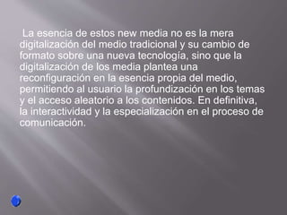 La esencia de estos new media no es la mera
digitalización del medio tradicional y su cambio de
formato sobre una nueva tecnología, sino que la
digitalización de los media plantea una
reconfiguración en la esencia propia del medio,
permitiendo al usuario la profundización en los temas
y el acceso aleatorio a los contenidos. En definitiva,
la interactividad y la especialización en el proceso de
comunicación.
 