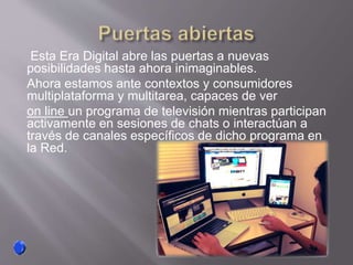 Esta Era Digital abre las puertas a nuevas
posibilidades hasta ahora inimaginables.
Ahora estamos ante contextos y consumidores
multiplataforma y multitarea, capaces de ver
on line un programa de televisión mientras participan
activamente en sesiones de chats o interactúan a
través de canales específicos de dicho programa en
la Red.
 