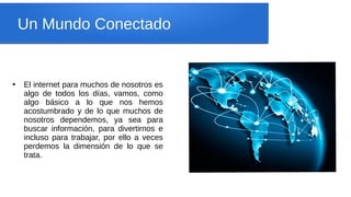 Un Mundo Conectado
●
El internet para muchos de nosotros es
algo de todos los días, vamos, como
algo básico a lo que nos hemos
acostumbrado y de lo que muchos de
nosotros dependemos, ya sea para
buscar información, para divertirnos e
incluso para trabajar, por ello a veces
perdemos la dimensión de lo que se
trata.
 