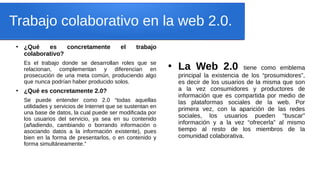 Trabajo colaborativo en la web 2.0.
●
¿Qué es concretamente el trabajo
colaborativo?
Es el trabajo donde se desarrollan roles que se
relacionan, complementan y diferencian en
prosecución de una meta común, produciendo algo
que nunca podrían haber producido solos.
●
¿Qué es concretamente 2.0?
Se puede entender como 2.0 “todas aquellas
utilidades y servicios de Internet que se sustentan en
una base de datos, la cual puede ser modificada por
los usuarios del servicio, ya sea en su contenido
(añadiendo, cambiando o borrando información o
asociando datos a la información existente), pues
bien en la forma de presentarlos, o en contenido y
forma simultáneamente.”
●
La Web 2.0 tiene como emblema
principal la existencia de los “prosumidores”,
es decir de los usuarios de la misma que son
a la vez consumidores y productores de
información que es compartida por medio de
las plataformas sociales de la web. Por
primera vez, con la aparición de las redes
sociales, los usuarios pueden “buscar”
información y a la vez “ofrecerla” al mismo
tiempo al resto de los miembros de la
comunidad colaborativa.
 