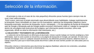 Selección de la información.
-Al principio (y más en el caso de los más pequeños) ofrecerles pocas fuentes (pero siempre más de
una) y bien seleccionadas.
Poco a poco, para que el propio alumnado vaya desarrollando esas habilidades, trabajar explícitamente
la búsqueda: hacer actividades en clase con los buscadores: optimizar las búsquedas (objetivos claros,
búsqueda avanzada, opciones de búsqueda, trucos, estrategias...). En las páginas de Ayuda de búsqueda
web de Google y Búsqueda web de Google podéis encontrar información sobre el trabajar la navegación
dentro de una página web (estructura de la página, qué información puedo encontrar, cómo está
organizada, dónde se sitúa la información más interesante, etc.)
LA SELECCIÓN Y TRATAMIENTO DE LA INFORMACIÓN
La selección de la información es difícil para el alumnado, incluso cuando trabaja con fuentes analógicas y bien
delimitadas. Qué no será cuando se encuentra a una página de búsqueda en Google, por ejemplo. En este caso,
además de trabajar, como en cualquier situación de lectura, los diferentes procesos lectores, debemos hacer un
trabajo específico para que el alumnado pueda discriminar cuáles de esas fuentes pueden ser adecuadas para su
objetivo.
Ofrecerles criterios e instrumentos para discriminar las páginas (fiabilidad, selección de contenidos, actualidad,
navegabilidad, legibilidad, adecuación al destinatario).
 