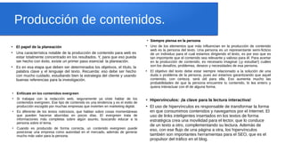 Producción de contenidos.
●
El papel de la planeación
●
Una característica notable de la producción de contenido para web es
estar totalmente concentrado en los resultados. Y, para que eso pueda
ser hecho con éxito, existe un primer paso esencial: la planeación.
●
Es en esa etapa que deben ser determinados los objetivos, el título, la
palabra clave y el lenguaje del texto. Recuerda: eso debe ser hecho
con mucho cuidado, estudiando bien la estrategia del cliente y usando
buenas referencias para la investigación.
●
Siempre piensa en la personaSiempre piensa en la persona
●
Uno de los elementos que más influencian en la producción de contenido
web es la persona del texto. Una persona es un representante semi-ficticio
de un individuo para el cual estamos dirigiendo el texto, es por eso que es
tan importante que el contenido sea relevante y valioso para él. Para acertar
en la producción de contenido, es necesario imaginar (¡y estudiar!) cuáles
son los desafíos, problemas, deseos y necesidades de esa persona.
●
El objetivo del texto debe estar siempre relacionado a la solución de una
duda o problema de la persona, pues así estamos garantizando que aquel
contenido, con certeza, será útil para ella. Eso aumenta mucho las
probabilidades de que la persona encuentre tu contenido, lo lea entero y
quiera interactuar con él de alguna forma.
●
Hipervínculos: ¡la clave para la lectura interactiva!
●
El uso de hipervínculos es responsable de transformar la forma
en que consumimos contenidos y navegamos por el Internet. El
uso de links inteligentes insertados en los textos de forma
estratégica crea una movilidad para el lector, que lo conduce
de un texto a otro, complementando su lectura. Además de
eso, con ese flujo de una página a otra, los hipervínculos
también son importantes herramientas para el SEO, que es el
propulsor del tráfico en el blog.
●
Enfócate en los contenidos evergreen
●
Si trabajas con la redacción web, seguramente ya oíste hablar de los
contenidos evergreen. Ese tipo de contenido es una tendencia y es el estilo de
producción escogido por muchas empresas que invierten en marketing digital.
●
Es diferente de los textos noticiosos, que hablan sobre cosas momentáneas
que pueden hacerse aburridas en pocos días. El evergreen trata de
informaciones más completas sobre algún asunto, buscando educar a la
persona sobre el tema.
●
Cuando es producido de forma correcta, un contenido evergreen puede
posicionar una empresa como autoridad en el mercado, además de generar
mucho más valor para la persona.
 