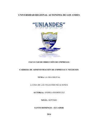 “UNIANDES”
UNIVERSIDAD REGIONAL AUTONOMA DE LOS ANDES
FACULTAD DE DIRECCIÓN DE EMPRESAS
CARRERA DE ADMINISTRACIÓN DE EMPRESAS Y NEGOCIOS
TEMA: LA ERA DIGITAL
LA ERA DE LAS TELECOMUNICACIONES
AUTOR(A): ANDREA RODRÍGUEZ
NIVEL: SÉPTIMO
SANTO DOMINGO – ECUADOR
2014
 