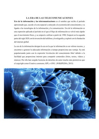 LA ERA DE LAS TELECOMUNICACIONES
Era de la información y las telecomunicaciones es el nombre que recibe el período
aproximado que, sucede a la era espacial y antecede a la economía del conocimiento y va
ligada a las tecnologías de la información y la comunicación. Era de la información es
una expresión aplicada al período en el que el flujo de información se volvió más rápido
que el movimiento físico, y se empezó a utilizar a partir de 1990. Empezó en la segunda
parte del siglo XIX con la invención del teléfono y la telegrafía y explotó con la fundación
del internet global.
La era de la información designa la era en la que la información es un valioso recurso, y
encontrar o generar la adecuada información a tiempo proporciona una ventaja. Se está
popularizando junto con la expresión 'revolución del conocimiento libre' debido a la
facilidad que proporciona internet para compartir contenidos (fotos, textos, vídeos y
música). Por ello han surgido licencias de derechos de autor mucho más permisivas que
el copyright como Creative commons, GPL o GNU. (WIKIPEDIA, 2015)
 