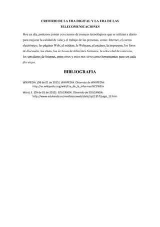 CRITERIO DE LA ERA DIGITAL Y LA ERA DE LAS
TELECOMUNICACIONES
Hoy en día, podemos contar con cientos de avances tecnológicos que se utilizan a diario
para mejorar la calidad de vida y el trabajo de las personas, como: Internet, el correo
electrónico, las páginas Web, el módem, la Webcam, el escáner, la impresora, los foros
de discusión, los chats, los archivos de diferentes formatos, la velocidad de conexión,
los servidores de Internet, entre otros y estos nos sirve como herramientas para ser cada
día mejor.
BIBLIOGRAFIA
WIKIPEDIA. (09 de 01 de 2015). WIKIPEDIA. Obtenido de WIKIPEDIA:
http://es.wikipedia.org/wiki/Era_de_la_informaci%C3%B3n
Word, E. (09 de 01 de 2015). EDUCANDA. Obtenido de EDUCANDA:
http://www.edukanda.es/mediatecaweb/data/zip/1357/page_13.htm
 
