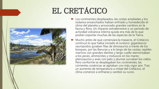  Los continentes desplazados, las costas ampliadas y los
océanos ensanchados habían enfriado y humedecido el
clima del planeta y provocado grandes cambios en la
fauna y flora. Un impacto extraterrestre o un periodo de
actividad volcánica interna quizás era más de lo que
podían soportar muchas de las especies de la Tierra.
 Mucho antes de que comenzara la masacre, el Cretácico
continuó lo que había iniciado el Jurásico: gigantescos
saurópodos guiaban filas de dinosaurios a través de los
bosques, por las llanuras y a lo largo de las costas; reptiles
marinos con grandes dientes y largo cuello aterrorizaban
a los peces, ammonites y moluscos en los mares;
pterosaurios y aves con pelo y plumas surcaban los cielos.
Pero conforme se desplegaban los continentes, las
corrientes oceánicas se agitaban con más vigor aún. Tras
un aumento de temperatura a mitad del Cretácico, el
clima comenzó a enfriarse y cambió su curso.
EL CRETÁCICO
 