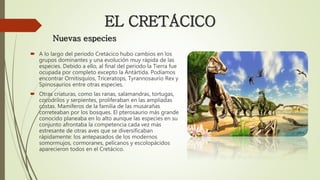  A lo largo del periodo Cretácico hubo cambios en los
grupos dominantes y una evolución muy rápida de las
especies. Debido a ello, al final del periodo la Tierra fue
ocupada por completo excepto la Antártida. Podíamos
encontrar Ornitisquios, Triceratops, Tyrannosaurio Rex y
Spinosaurios entre otras especies.
 Otras criaturas, como las ranas, salamandras, tortugas,
cocodrilos y serpientes, proliferaban en las ampliadas
costas. Mamíferos de la familia de las musarañas
correteaban por los bosques. El pterosaurio más grande
conocido planeaba en lo alto aunque las especies en su
conjunto afrontaba la competencia cada vez más
estresante de otras aves que se diversificaban
rápidamente: los antepasados de los modernos
somormujos, cormoranes, pelícanos y escolopácidos
aparecieron todos en el Cretácico.
EL CRETÁCICO
Nuevas especies
 