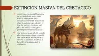 EXTINCIÓN MASIVA DEL CRETÁCICO
 La extinción masiva del Cretácico
fue un periodo de extinciones
masivas de especies hace
aproximadamente 66 millones de
años, lo cual corresponde con el
final del periodo Cretácico y el
inicio del periodo Paleógeno
(primer periodo del Cenozoico)
 Este fenómeno que afectó no solo
a los dinosaurios, sino a cerca del
75% de las especies del planeta,
pero no se sabe con exactitud la
duración ni las causas que lo
produjeron.
 