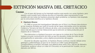 EXTINCIÓN MASIVA DEL CRETÁCICO
Con el paso del tiempo se ha intentado explicar este evento con varias hipótesis, pero
debido a que sucedió hace millones de años es imposible saber exactamente lo que
sucedió, por eso todas las hipótesis presentan algún problema. La hipótesis más aceptada
por la comunidad científica es la hipótesis Álvarez.
 Hipótesis Álvarez
En 1980 un grupo de investigadores liderados por el físico Luis Álvarez descubrieron
en las muestras tomadas por todo el mundo de las capas intermedias entre los períodos
Cretácico y Terciario de hace 65 millones de años, una concentración de iridio cientos de
veces más alta que lo normal. Deduciendo que la extinción se había producido por el
impacto de un meteorito.
Para demostrar su hipótesis buscaron una capa en la corteza de la Tierra donde
hubiera una gran concentración de iridio ya que los elevados niveles de iridio se dan
principalmente en asteroides y otros objetos provenientes del espacio.
Durante las décadas siguientes, la hipótesis Álvarez continuó creando debate entre
geólogos y paleontólogos ya que no se conocía un cráter cuyas dimensiones
correspondieran al tamaño calculado, que debería tener entre 150 y 200 km de diámetro.
Finalmente, pudieron ubicar un cráter en Chicxulub, en la península de Yucatán, con un
diámetro de 180 km.
Causas
 