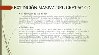EXTINCIÓN MASIVA DEL CRETÁCICO
 La disminución del nivel del mar
Al final del Cretácico se puede apreciar una gran disminución del nivel del mar, lo
supondría una disminución de espacio en la plataforma continental afectando
principalmente a las criaturas marinas, y todo ello conllevaría finalmente a cambios
climáticos como el aumento de la temperatura. Pero estudios más recientes contradicen
teoría ya que no es posible que eso pudiera producir una extinción tan grande.
 Múltiples causas
Esta última teoría engloba tres causas principales: la actividad volcánica, la
del nivel del mar y el impacto de un objeto contra la Tierra. Basándonos en esta teoría, el
panorama sería el siguiente: debido a los cambios climáticos producidos por la
del nivel del mar, los seres más poderosos y grandes, es decir, los dinosaurios, fueron los
primeros afectados debido a la falta de alimento. A su vez, la actividad volcánica impedía
enfriamiento de la Tierra creando muchos lugares áridos en el planeta. Finalmente, el
impacto de un meteorito en el momento más inoportuno rompió la cadena alimenticia
produciendo esa gran extinción.
 