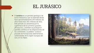 EL JURÁSICO
 El Jurásico es un periodo geológico de
la era mesozoica, que se extiende desde
hace aproximadamente 145 millones de
años hasta hace 201 millones de años.
Este periodo se caracteriza por la
supremacía de los primeros grandes
dinosaurios, y también se produjeron
grandes cambios en las disposiciones de
los continentes. La palabra “Jurásico”
procede de formaciones sedimentarias
carbonatadas de la región europea del
Jura, en los Alpes.
 