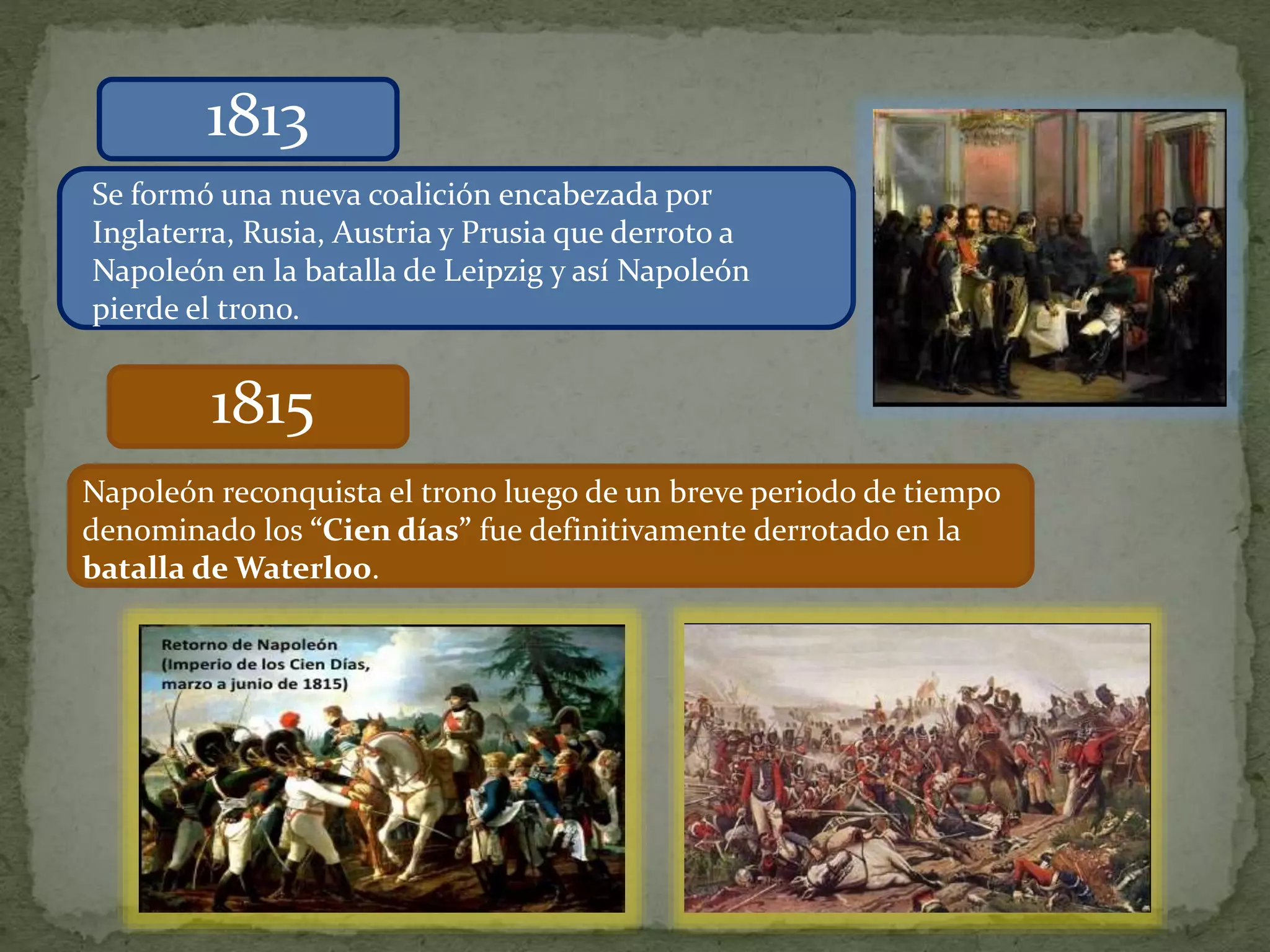 1813
Se formó una nueva coalición encabezada por
Inglaterra, Rusia, Austria y Prusia que derroto a
Napoleón en la batalla de Leipzig y así Napoleón
pierde el trono.
1815
Napoleón reconquista el trono luego de un breve periodo de tiempo
denominado los “Cien días” fue definitivamente derrotado en la
batalla de Waterloo.
 